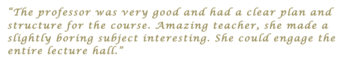 “The professor was very good and had a clear plan and structure for the course. Amazing teacher, she made a slightly boring subject interesting. She could engage the entire lecture hall.”