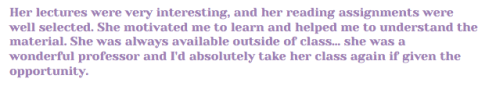 Her lectures were very interesting, and her reading assignments were well selected. She motivated me to learn and helped me to understand the material. She was always available outside of class… she was a wonderful professor and I'd absolutely take her class again if given the opportunity.