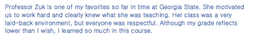 Professor Zuk is one of my favorites so far in time at Georgia State. She motivated us to work hard and clearly knew what she was teaching. Her class was a very laid-back environment, but everyone was respectful. Although my grade reflects lower than I wish, I learned so much in this course. 