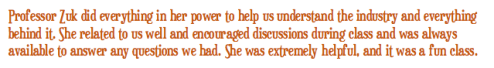 Professor Zuk did everything in her power to help us understand the industry and everything behind it. She related to us well and encouraged discussions during class and was always available to answer any questions we had. She was extremely helpful, and it was a fun class.